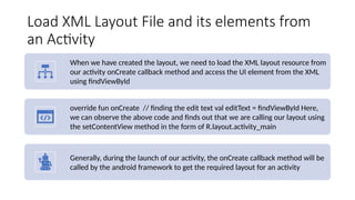 Load XML Layout File and its elements from
an Activity
When we have created the layout, we need to load the XML layout resource from
our activity onCreate callback method and access the UI element from the XML
using findViewById
override fun onCreate // finding the edit text val editText = findViewById Here,
we can observe the above code and finds out that we are calling our layout using
the setContentView method in the form of R.layout.activity_main
Generally, during the launch of our activity, the onCreate callback method will be
called by the android framework to get the required layout for an activity
 