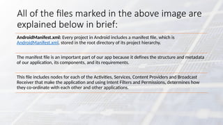 All of the files marked in the above image are
explained below in brief:
AndroidManifest.xml: Every project in Android includes a manifest file, which is
AndroidManifest.xml, stored in the root directory of its project hierarchy.
The manifest file is an important part of our app because it defines the structure and metadata
of our application, its components, and its requirements.
This file includes nodes for each of the Activities, Services, Content Providers and Broadcast
Receiver that make the application and using Intent Filters and Permissions, determines how
they co-ordinate with each other and other applications.
 