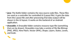 • java: The Kotlin folder contains the Java source code files. These files
are used as a controller for controlled UI (Layout file). It gets the data
from the Layout file and after processing that data output will be
shown in the UI layout. It works on the backend of an Android
application.
• drawable: A Drawable folder contains resource type file (something
that can be drawn). Drawables may take a variety of file like Bitmap
(PNG, JPEG), Nine Patch, Vector (XML), Shape, Layers, States, Levels,
and Scale.
 