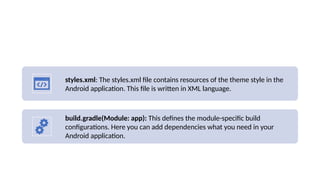 styles.xml: The styles.xml file contains resources of the theme style in the
Android application. This file is written in XML language.
build.gradle(Module: app): This defines the module-specific build
configurations. Here you can add dependencies what you need in your
Android application.
 