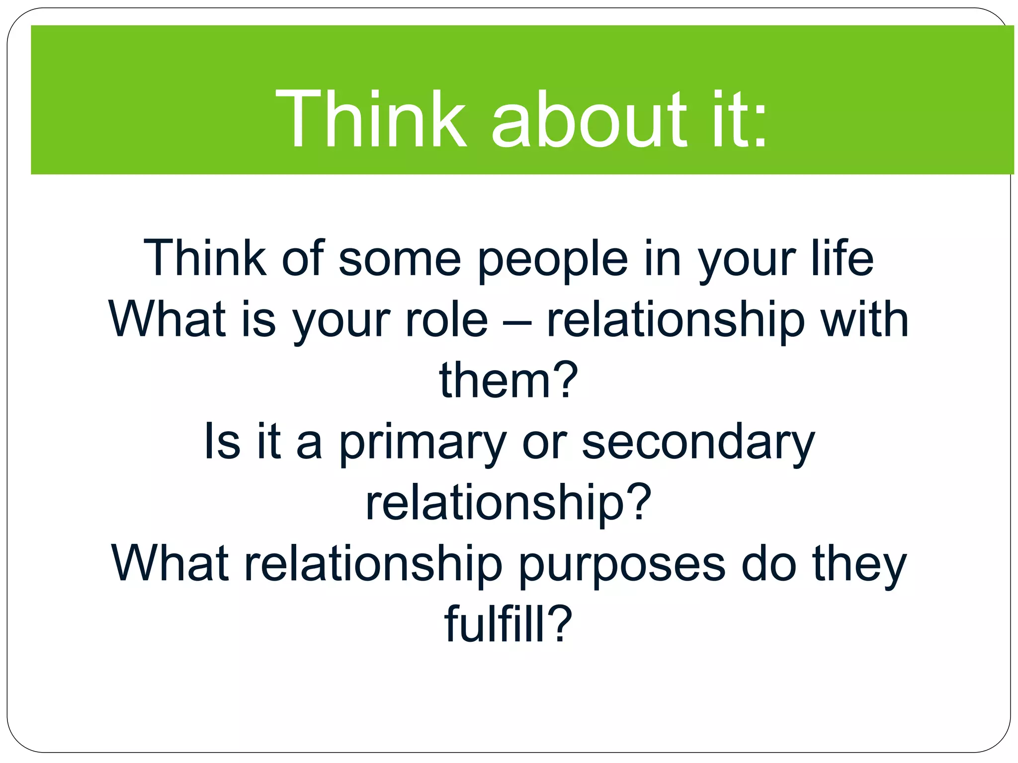 Think about it:
Think of some people in your life
What is your role – relationship with
them?
Is it a primary or secondary
relationship?
What relationship purposes do they
fulfill?
 