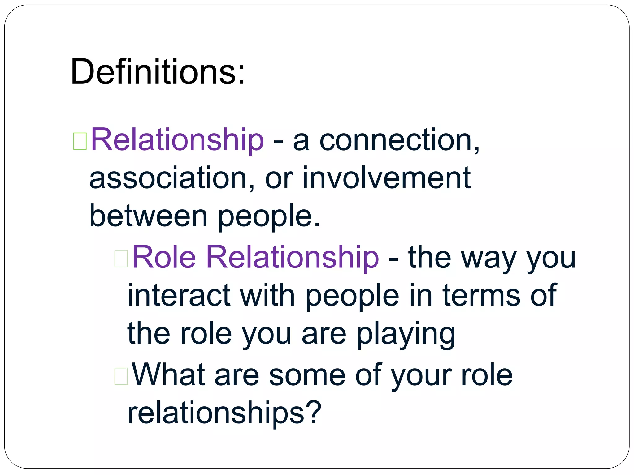 Definitions:
Relationship - a connection,
association, or involvement
between people.
Role Relationship - the way you
interact with people in terms of
the role you are playing
What are some of your role
relationships?
 