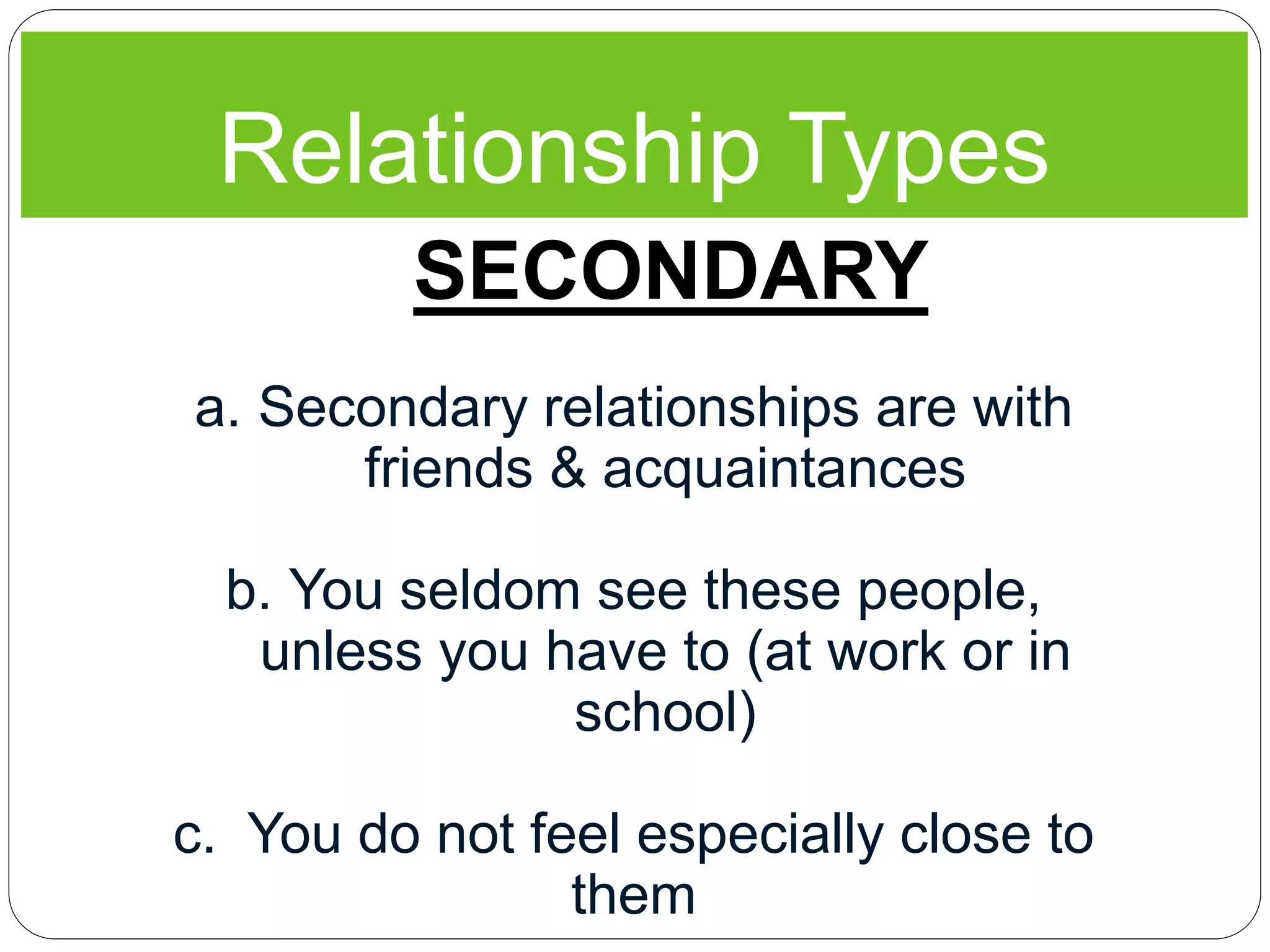 Relationship Types
SECONDARY
a. Secondary relationships are with
friends & acquaintances
b. You seldom see these people,
unless you have to (at work or in
school)
c. You do not feel especially close to
them
 