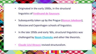 • Originated in the early 1900s, in the structural
linguistics of Ferdinand de Saussure.
• Subsequently taken up by the Prague (Roman Jakobson),
Moscow and Copenhagen schools of linguistics.
• In the late 1950s and early '60s, structural linguistics was
challenged by Noam Chomsky and other like theorists.
• Claude Lévi-Strauss revived structuralism.
 