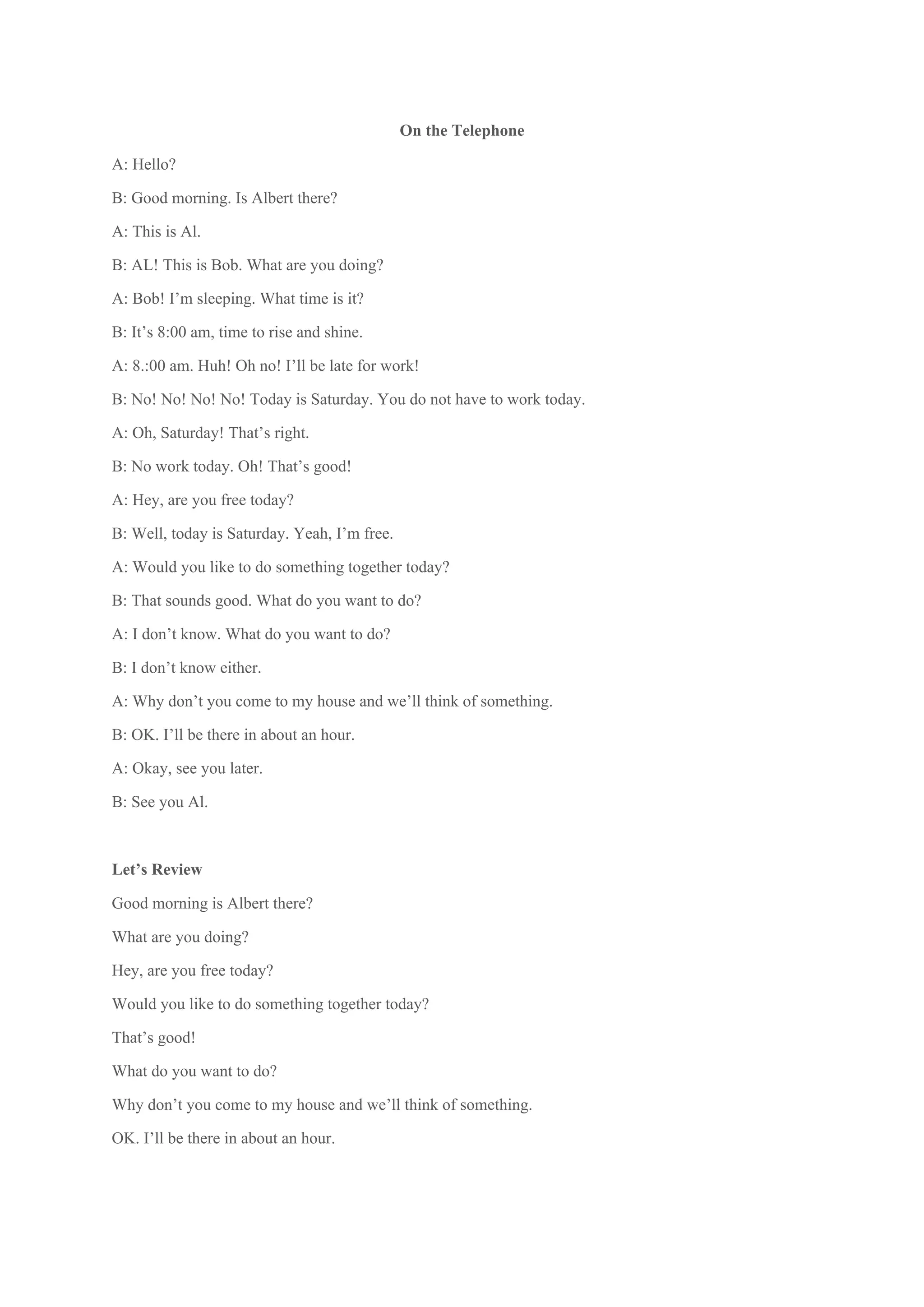 On the Telephone
A: Hello?
B: Good morning. Is Albert there?
A: This is Al.
B: AL! This is Bob. What are you doing?
A: Bob! I’m sleeping. What time is it?
B: It’s 8:00 am, time to rise and shine.
A: 8.:00 am. Huh! Oh no! I’ll be late for work!
B: No! No! No! No! Today is Saturday. You do not have to work today.
A: Oh, Saturday! That’s right.
B: No work today. Oh! That’s good!
A: Hey, are you free today?
B: Well, today is Saturday. Yeah, I’m free.
A: Would you like to do something together today?
B: That sounds good. What do you want to do?
A: I don’t know. What do you want to do?
B: I don’t know either.
A: Why don’t you come to my house and we’ll think of something.
B: OK. I’ll be there in about an hour.
A: Okay, see you later.
B: See you Al.

Let’s Review
Good morning is Albert there?
What are you doing?
Hey, are you free today?
Would you like to do something together today?
That’s good!
What do you want to do?
Why don’t you come to my house and we’ll think of something.
OK. I’ll be there in about an hour.
 