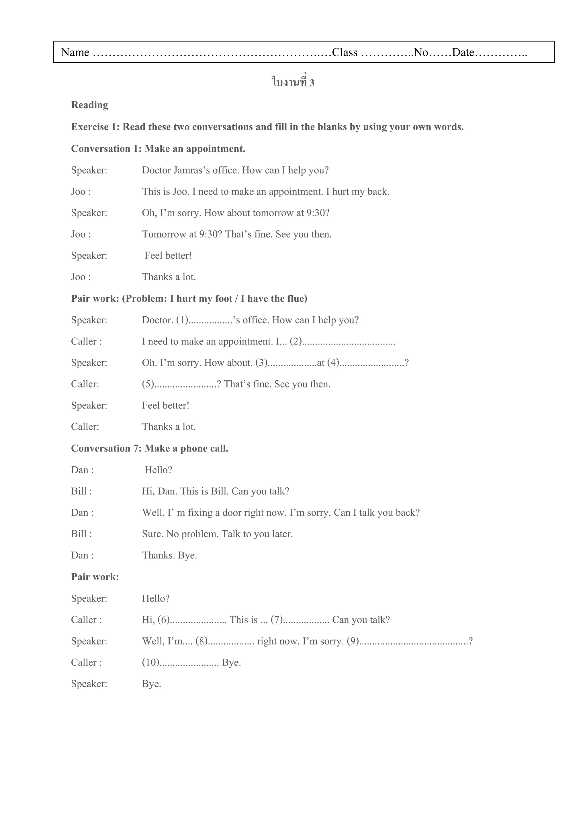 Name ………………………………………………….…Class …………..No……Date…………..

                                                            ใบงานที่ 3
 Reading
 Exercise 1: Read these two conversations and fill in the blanks by using your own words.
 Conversation 1: Make an appointment.
 Speaker:       Doctor Jamras’s office. How can I help you?
 Joo :          This is Joo. I need to make an appointment. I hurt my back.
 Speaker:       Oh, I’m sorry. How about tomorrow at 9:30?
 Joo :          Tomorrow at 9:30? That’s fine. See you then.
 Speaker:        Feel better!
 Joo :          Thanks a lot.
 Pair work: (Problem: I hurt my foot / I have the flue)
 Speaker:       Doctor. (1).................’s office. How can I help you?
 Caller :       I need to make an appointment. I... (2)....................................
 Speaker:       Oh. I’m sorry. How about. (3)...................at (4).........................?
 Caller:        (5)........................? That’s fine. See you then.
 Speaker:       Feel better!
 Caller:        Thanks a lot.
 Conversation 7: Make a phone call.
 Dan :           Hello?
 Bill :         Hi, Dan. This is Bill. Can you talk?
 Dan :          Well, I’ m fixing a door right now. I’m sorry. Can I talk you back?
 Bill :         Sure. No problem. Talk to you later.
 Dan :          Thanks. Bye.
 Pair work:
 Speaker:       Hello?
 Caller :       Hi, (6)...................... This is ... (7).................. Can you talk?
 Speaker:       Well, I’m.... (8).................. right now. I’m sorry. (9)..........................................?
 Caller :       (10)....................... Bye.
 Speaker:       Bye.
 
