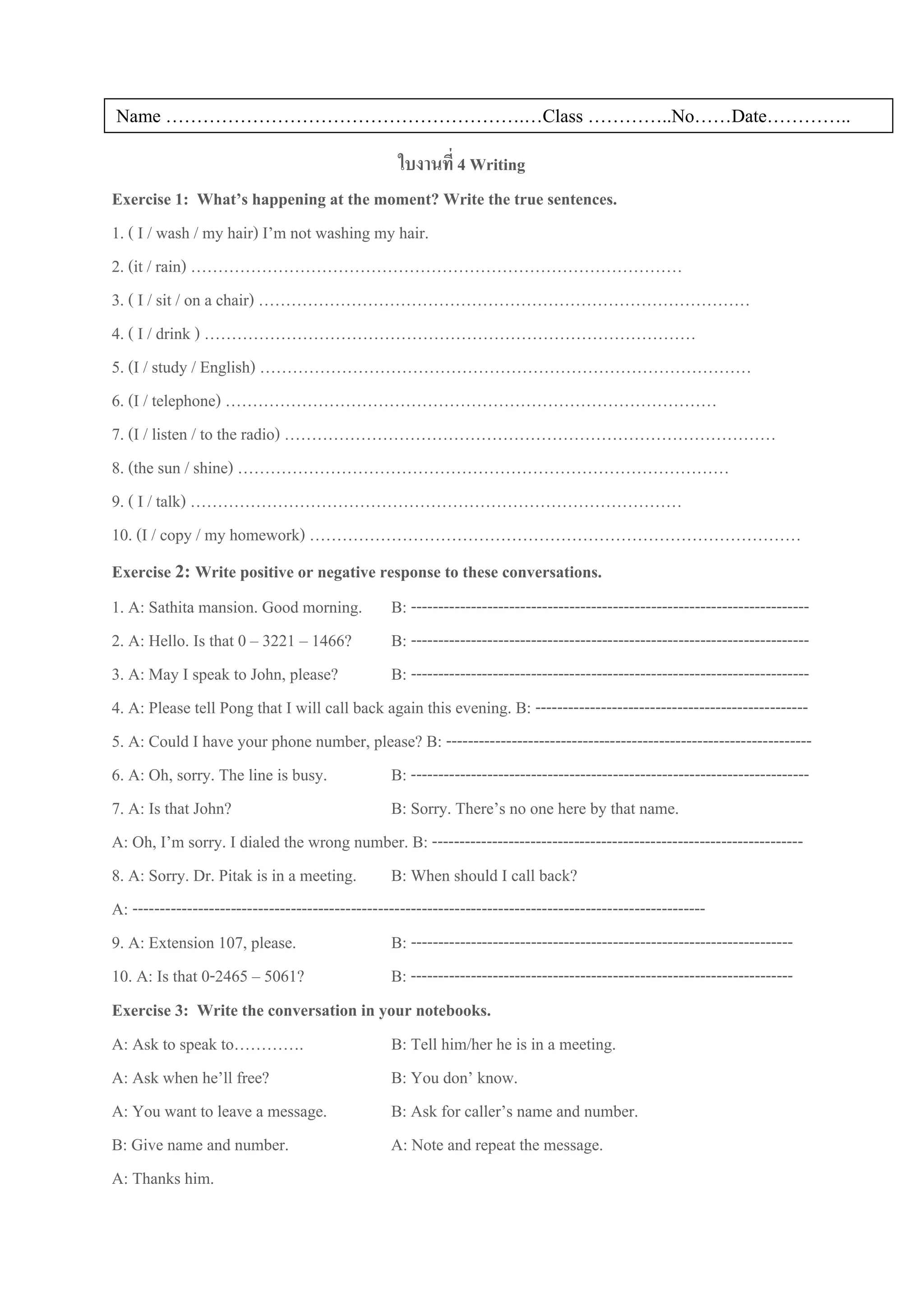 Name ………………………………………………….…Class …………..No……Date…………..

                                                    ใบงานที่ 4 Writing
Exercise 1: What’s happening at the moment? Write the true sentences.
1. ( I / wash / my hair) I’m not washing my hair.
2. (it / rain) ………………………………………………………………………………
3. ( I / sit / on a chair) ………………………………………………………………………………
4. ( I / drink ) ………………………………………………………………………………
5. (I / study / English) ………………………………………………………………………………
6. (I / telephone) ………………………………………………………………………………
7. (I / listen / to the radio) ………………………………………………………………………………
8. (the sun / shine) ………………………………………………………………………………
9. ( I / talk) ………………………………………………………………………………
10. (I / copy / my homework) ………………………………………………………………………………
Exercise 2: Write positive or negative response to these conversations.
1. A: Sathita mansion. Good morning. B: -------------------------------------------------------------------------
2. A: Hello. Is that 0 – 3221 – 1466?             B: -------------------------------------------------------------------------
3. A: May I speak to John, please?                B: -------------------------------------------------------------------------
4. A: Please tell Pong that I will call back again this evening. B: --------------------------------------------------
5. A: Could I have your phone number, please? B: -------------------------------------------------------------------
6. A: Oh, sorry. The line is busy.                B: -------------------------------------------------------------------------
7. A: Is that John?                               B: Sorry. There’s no one here by that name.
A: Oh, I’m sorry. I dialed the wrong number. B: --------------------------------------------------------------------
8. A: Sorry. Dr. Pitak is in a meeting. B: When should I call back?
A: ---------------------------------------------------------------------------------------------------------
9. A: Extension 107, please.                      B: ----------------------------------------------------------------------
10. A: Is that 0-2465 – 5061?                     B: ----------------------------------------------------------------------
Exercise 3: Write the conversation in your notebooks.
A: Ask to speak to………….                           B: Tell him/her he is in a meeting.
A: Ask when he’ll free?                           B: You don’ know.
A: You want to leave a message.                   B: Ask for caller’s name and number.
B: Give name and number.                          A: Note and repeat the message.
A: Thanks him.
 