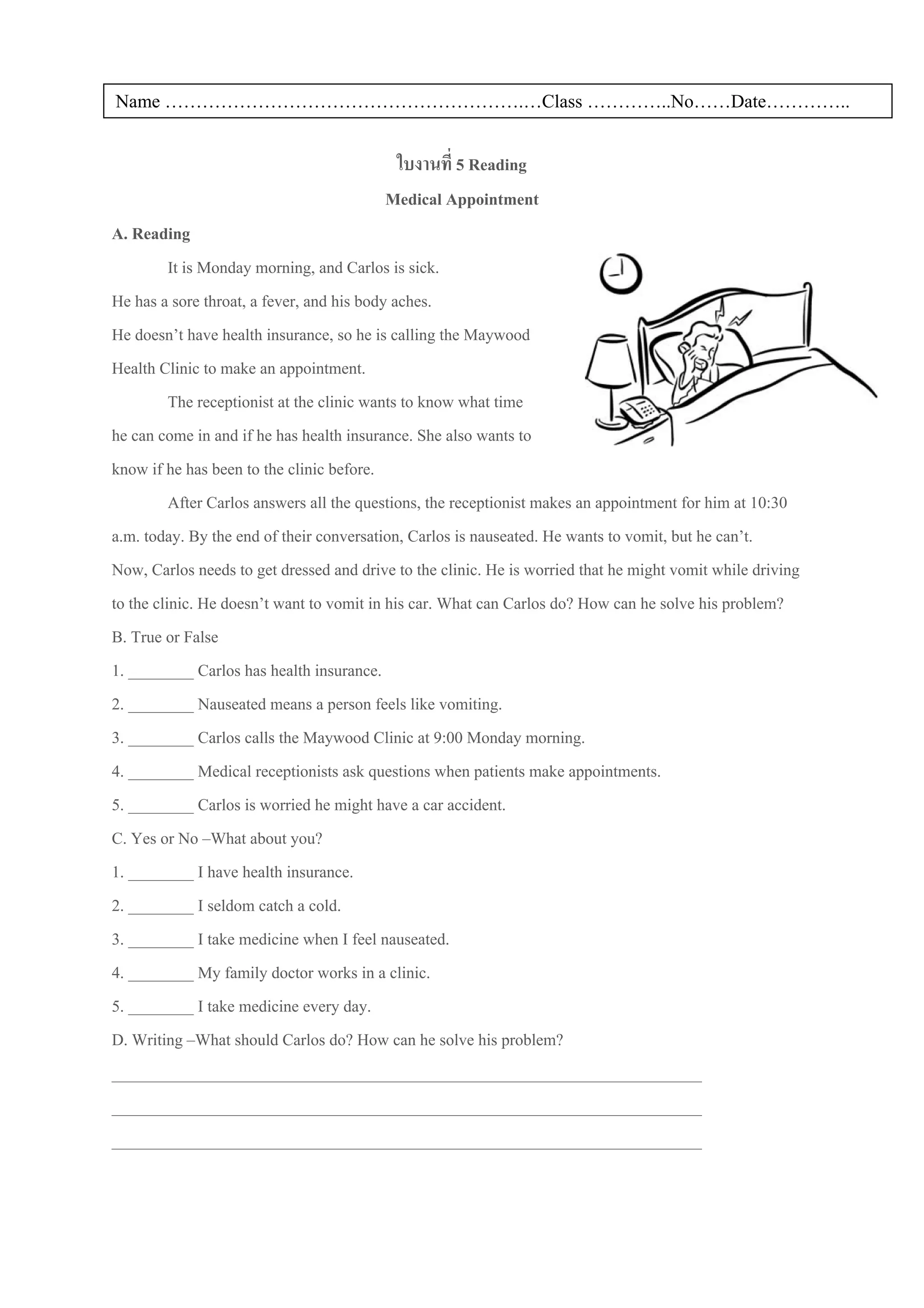Name ………………………………………………….…Class …………..No……Date…………..


                                          ใบงานที่ 5 Reading
                                         Medical Appointment
A. Reading
          It is Monday morning, and Carlos is sick.
He has a sore throat, a fever, and his body aches.
He doesn’t have health insurance, so he is calling the Maywood
Health Clinic to make an appointment.
          The receptionist at the clinic wants to know what time
he can come in and if he has health insurance. She also wants to
know if he has been to the clinic before.
          After Carlos answers all the questions, the receptionist makes an appointment for him at 10:30
a.m. today. By the end of their conversation, Carlos is nauseated. He wants to vomit, but he can’t.
Now, Carlos needs to get dressed and drive to the clinic. He is worried that he might vomit while driving
to the clinic. He doesn’t want to vomit in his car. What can Carlos do? How can he solve his problem?
B. True or False
1. ________ Carlos has health insurance.
2. ________ Nauseated means a person feels like vomiting.
3. ________ Carlos calls the Maywood Clinic at 9:00 Monday morning.
4. ________ Medical receptionists ask questions when patients make appointments.
5. ________ Carlos is worried he might have a car accident.
C. Yes or No –What about you?
1. ________ I have health insurance.
2. ________ I seldom catch a cold.
3. ________ I take medicine when I feel nauseated.
4. ________ My family doctor works in a clinic.
5. ________ I take medicine every day.
D. Writing –What should Carlos do? How can he solve his problem?
________________________________________________________________________
________________________________________________________________________
________________________________________________________________________
 