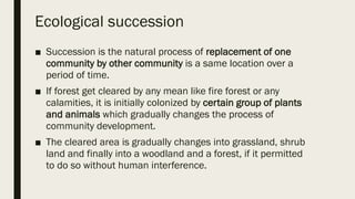 Ecological succession
■ Succession is the natural process of replacement of one
community by other community is a same location over a
period of time.
■ If forest get cleared by any mean like fire forest or any
calamities, it is initially colonized by certain group of plants
and animals which gradually changes the process of
community development.
■ The cleared area is gradually changes into grassland, shrub
land and finally into a woodland and a forest, if it permitted
to do so without human interference.
 