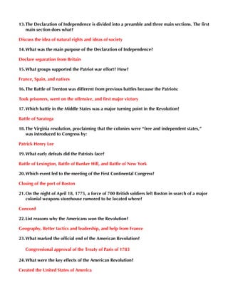 13.The Declaration of Independence is divided into a preamble and three main sections. The first
main section does what?
Discuss the idea of natural rights and ideas of society
14.What was the main purpose of the Declaration of Independence?
Declare separation from Britain
15.What groups supported the Patriot war effort? How?
France, Spain, and natives
16.The Battle of Trenton was different from previous battles because the Patriots:
Took prisoners, went on the offensive, and first major victory
17.Which battle in the Middle States was a major turning point in the Revolution?
Battle of Saratoga
18.The Virginia resolution, proclaiming that the colonies were “free and independent states,”
was introduced to Congress by:
Patrick Henry Lee
19.What early defeats did the Patriots face?
Battle of Lexington, Battle of Bunker Hill, and Battle of New York
20.Which event led to the meeting of the First Continental Congress?
Closing of the port of Boston
21.On the night of April 18, 1775, a force of 700 British soldiers left Boston in search of a major
colonial weapons storehouse rumored to be located where?
Concord
22.List reasons why the Americans won the Revolution?
Geography, Better tactics and leadership, and help from France
23.What marked the official end of the American Revolution?
Congressional approval of the Treaty of Paris of 1783
24.What were the key effects of the American Revolution?
Created the United States of America
 