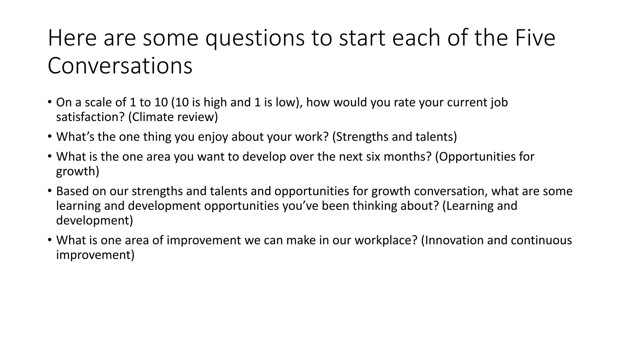 Here are some questions to start each of the Five
Conversations
• On a scale of 1 to 10 (10 is high and 1 is low), how would you rate your current job
satisfaction? (Climate review)
• What’s the one thing you enjoy about your work? (Strengths and talents)
• What is the one area you want to develop over the next six months? (Opportunities for
growth)
• Based on our strengths and talents and opportunities for growth conversation, what are some
learning and development opportunities you’ve been thinking about? (Learning and
development)
• What is one area of improvement we can make in our workplace? (Innovation and continuous
improvement)
 