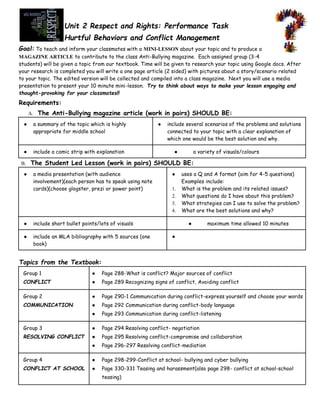 Unit 2 Respect and Rights: Performance Task
Hurtful Behaviors and Conflict Management
Goal: To teach and inform your classmates with a MINI-LESSON about your topic and to produce a
MAGAZINE ARTICLE to contribute to the class Anti-Bullying magazine. Each assigned group (3-4
students) will be given a topic from our textbook. Time will be given to research your topic using Google docs. After
your research is completed you will write a one page article (2 sided) with pictures about a story/scenario related
to your topic. The edited version will be collected and compiled into a class magazine. Next you will use a media
presentation to present your 10 minute mini-lesson. Try to think about ways to make your lesson engaging and
thought-provoking for your classmates!!

Requirements:
A.

The Anti-Bullying magazine article (work in pairs) SHOULD BE:

●

a summary of the topic which is highly
appropriate for middle school

●

include a comic strip with explanation

B.
●

●

include several scenarios of the problems and solutions
connected to your topic with a clear explanation of
which one would be the best solution and why.
a variety of visuals/colours

●

The Student Led Lesson (work in pairs) SHOULD BE:
a media presentation (with audience
involvement)(each person has to speak using note
cards)(choose glogster, prezi or power point)

●

include an MLA bibliography with 5 sources (one
book)

1.
2.
3.
4.

include short bullet points/lots of visuals

●

●

uses a Q and A format (aim for 4-5 questions)
Examples include:
What is the problem and its related issues?
What questions do I have about this problem?
What strategies can I use to solve the problem?
What are the best solutions and why?
●

maximum time allowed 10 minutes

●

Topics from the Textbook:
Group 1

●

Page 288-What is conflict? Major sources of conflict

CONFLICT

●

Page 289 Recognizing signs of conflict, Avoiding conflict

Group 2

●

Page 290-1 Communication during conflict-express yourself and choose your words

COMMUNICATION

●

Page 292 Communication during conflict-body language

●

Page 293 Communication during conflict-listening

Group 3

●

Page 294 Resolving conflict- negotiation

RESOLVING CONFLICT

●

Page 295 Resolving conflict-compromise and collaboration

●

Page 296-297 Resolving conflict-mediation

Group 4

●

Page 298-299-Conflict at school- bullying and cyber bullying

CONFLICT AT SCHOOL

●

Page 330-331 Teasing and harassment(also page 298- conflict at school-school
teasing)

 