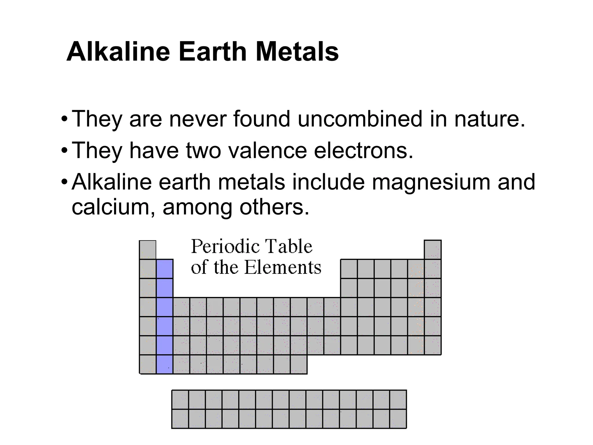 Alkaline Earth Metals
•They are never found uncombined in nature.
•They have two valence electrons.
•Alkaline earth metals include magnesium and
calcium, among others.
 
