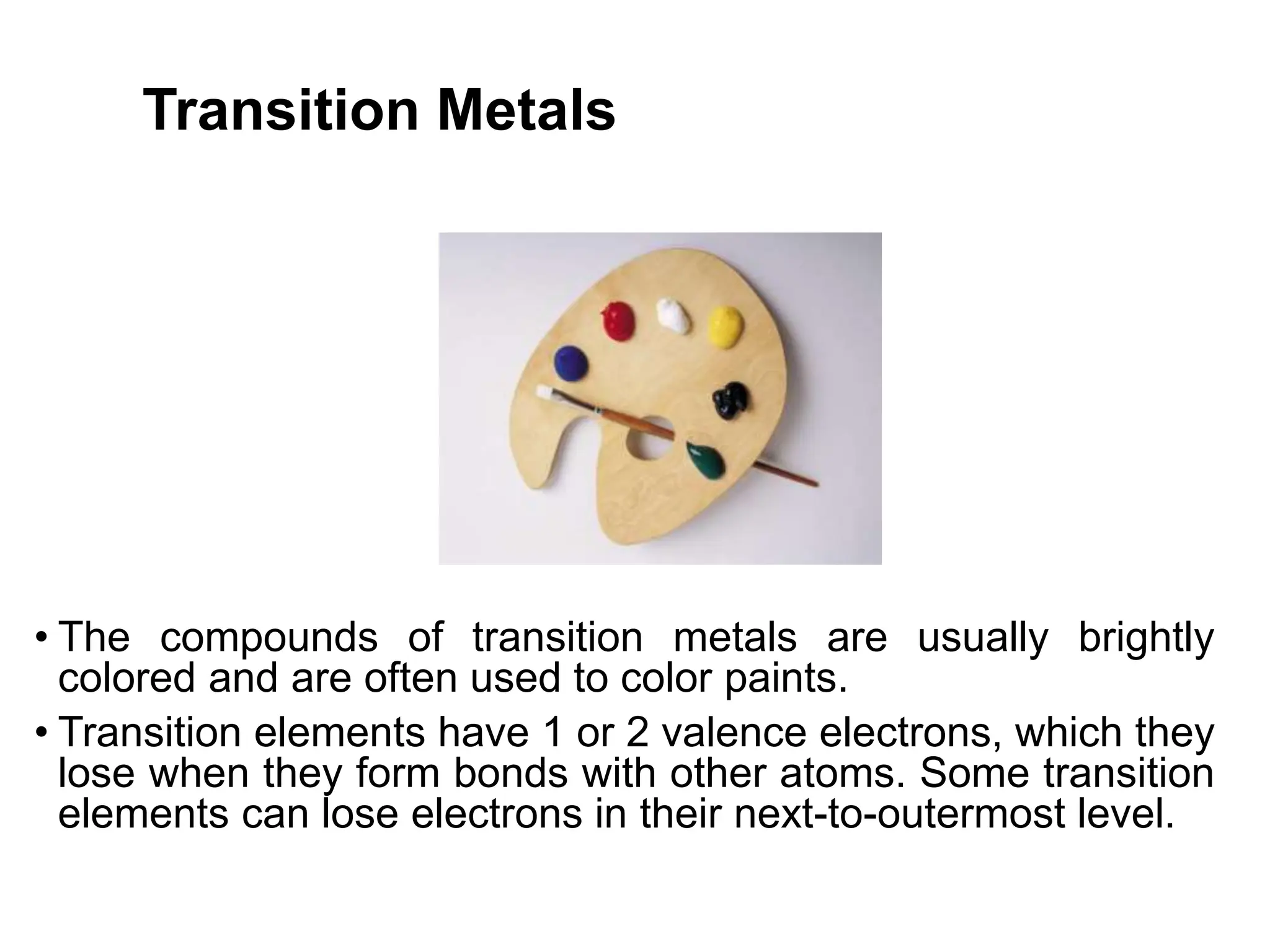 Transition Metals
• The compounds of transition metals are usually brightly
colored and are often used to color paints.
• Transition elements have 1 or 2 valence electrons, which they
lose when they form bonds with other atoms. Some transition
elements can lose electrons in their next-to-outermost level.
 