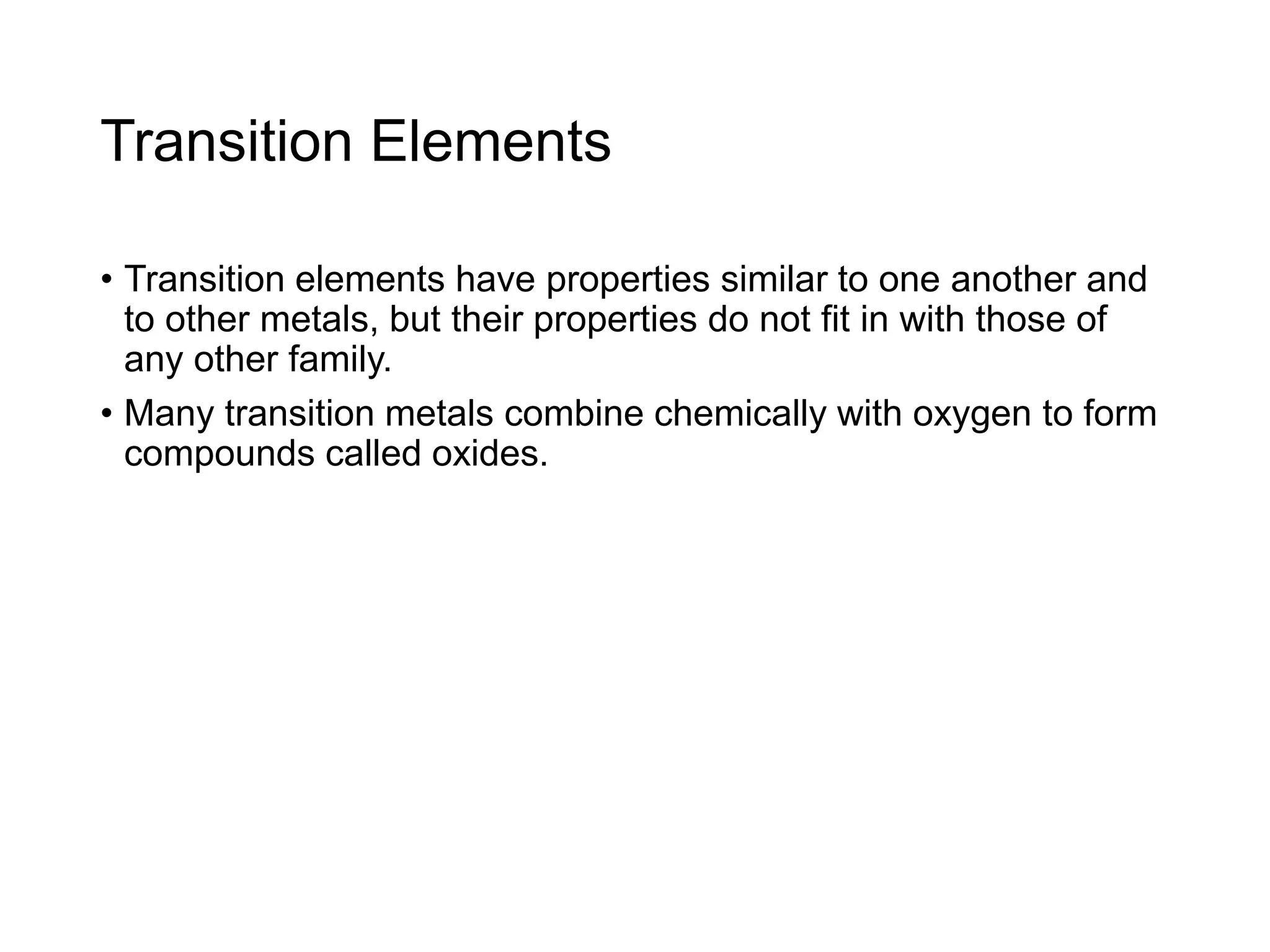 Transition Elements
• Transition elements have properties similar to one another and
to other metals, but their properties do not fit in with those of
any other family.
• Many transition metals combine chemically with oxygen to form
compounds called oxides.
 