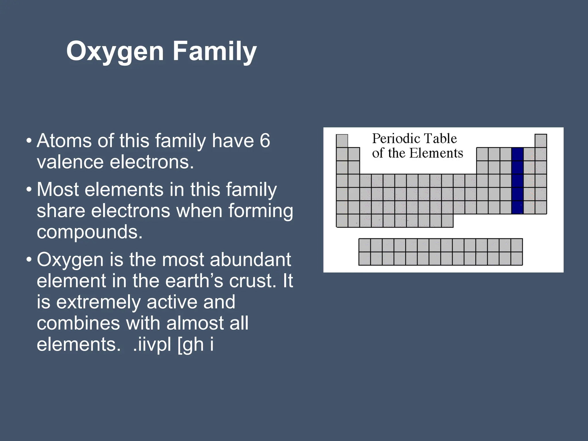 Oxygen Family
• Atoms of this family have 6
valence electrons.
• Most elements in this family
share electrons when forming
compounds.
• Oxygen is the most abundant
element in the earth’s crust. It
is extremely active and
combines with almost all
elements. .iivpl [gh i
 