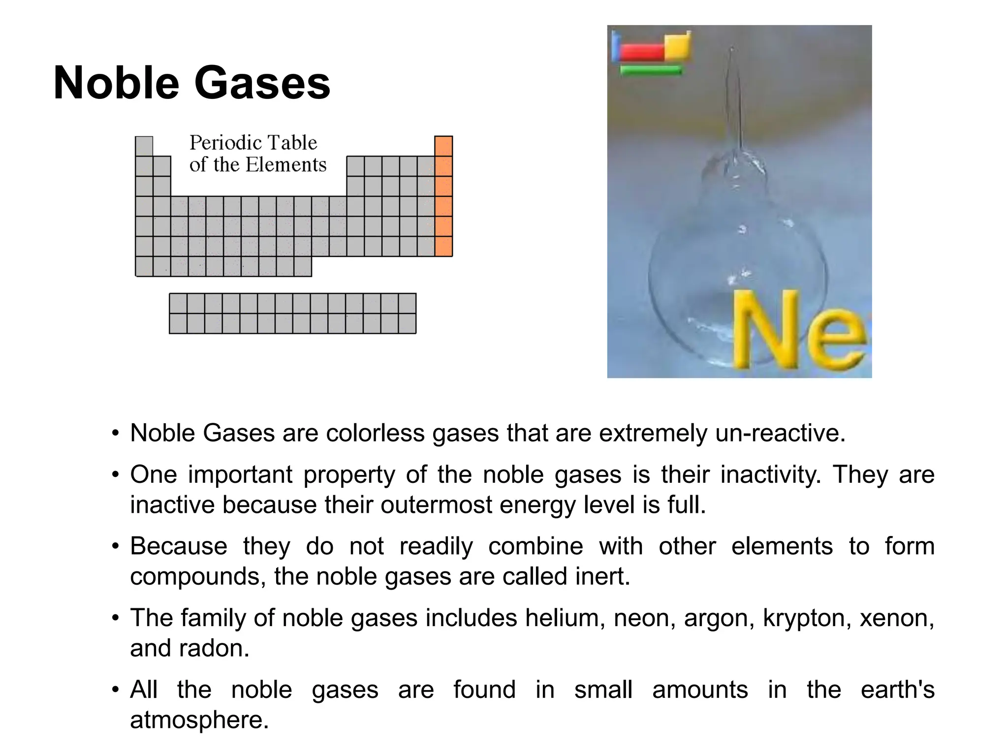 Noble Gases
• Noble Gases are colorless gases that are extremely un-reactive.
• One important property of the noble gases is their inactivity. They are
inactive because their outermost energy level is full.
• Because they do not readily combine with other elements to form
compounds, the noble gases are called inert.
• The family of noble gases includes helium, neon, argon, krypton, xenon,
and radon.
• All the noble gases are found in small amounts in the earth's
atmosphere.
 