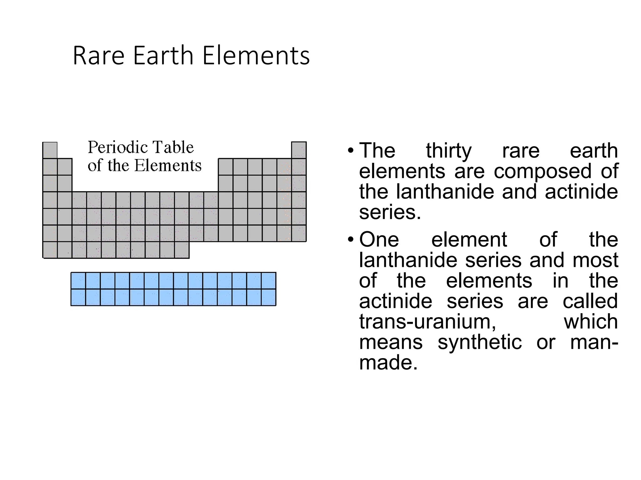 Rare Earth Elements
• The thirty rare earth
elements are composed of
the lanthanide and actinide
series.
• One element of the
lanthanide series and most
of the elements in the
actinide series are called
trans-uranium, which
means synthetic or man-
made.
 