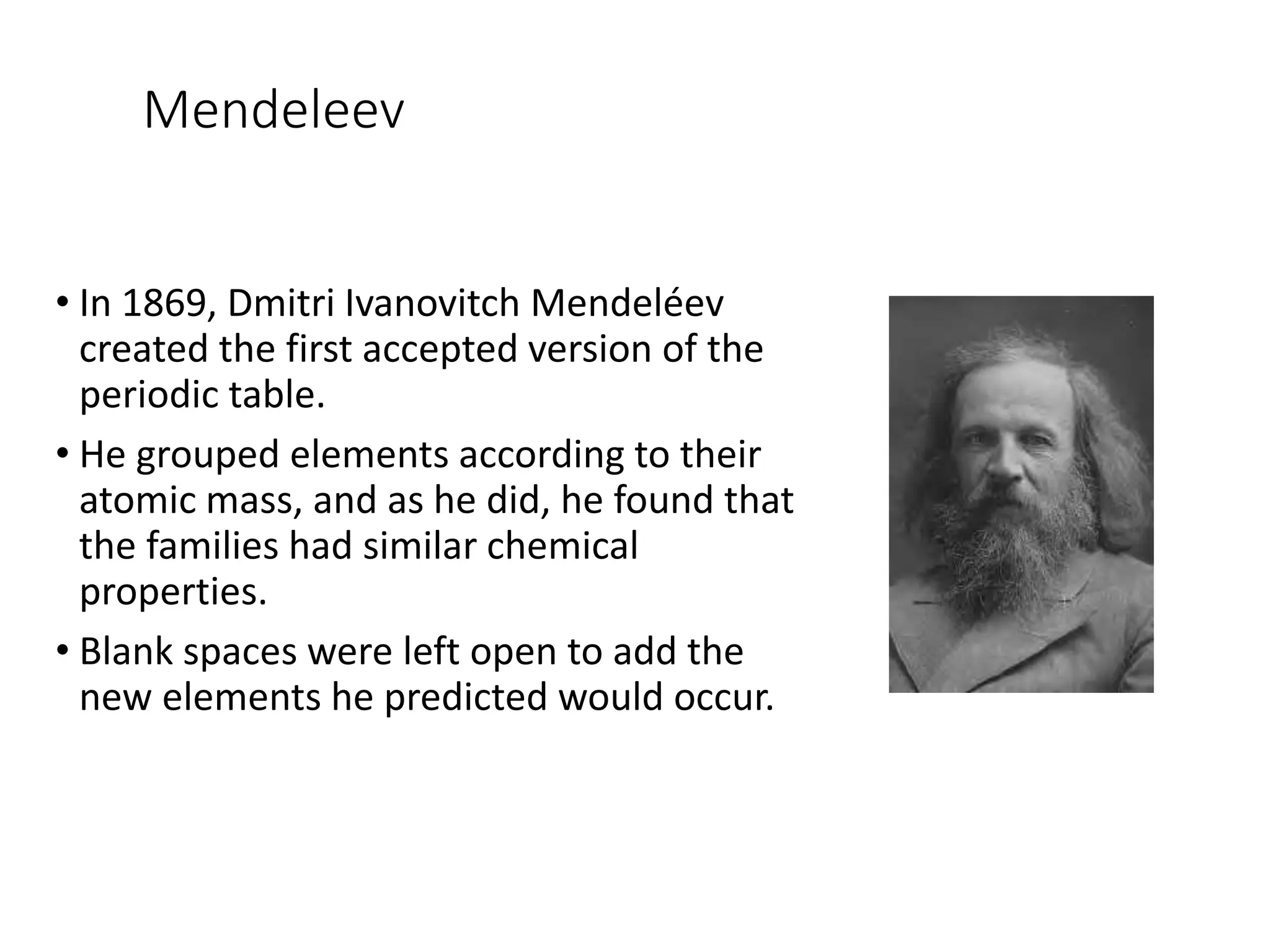 Mendeleev
• In 1869, Dmitri Ivanovitch Mendeléev
created the first accepted version of the
periodic table.
• He grouped elements according to their
atomic mass, and as he did, he found that
the families had similar chemical
properties.
• Blank spaces were left open to add the
new elements he predicted would occur.
 