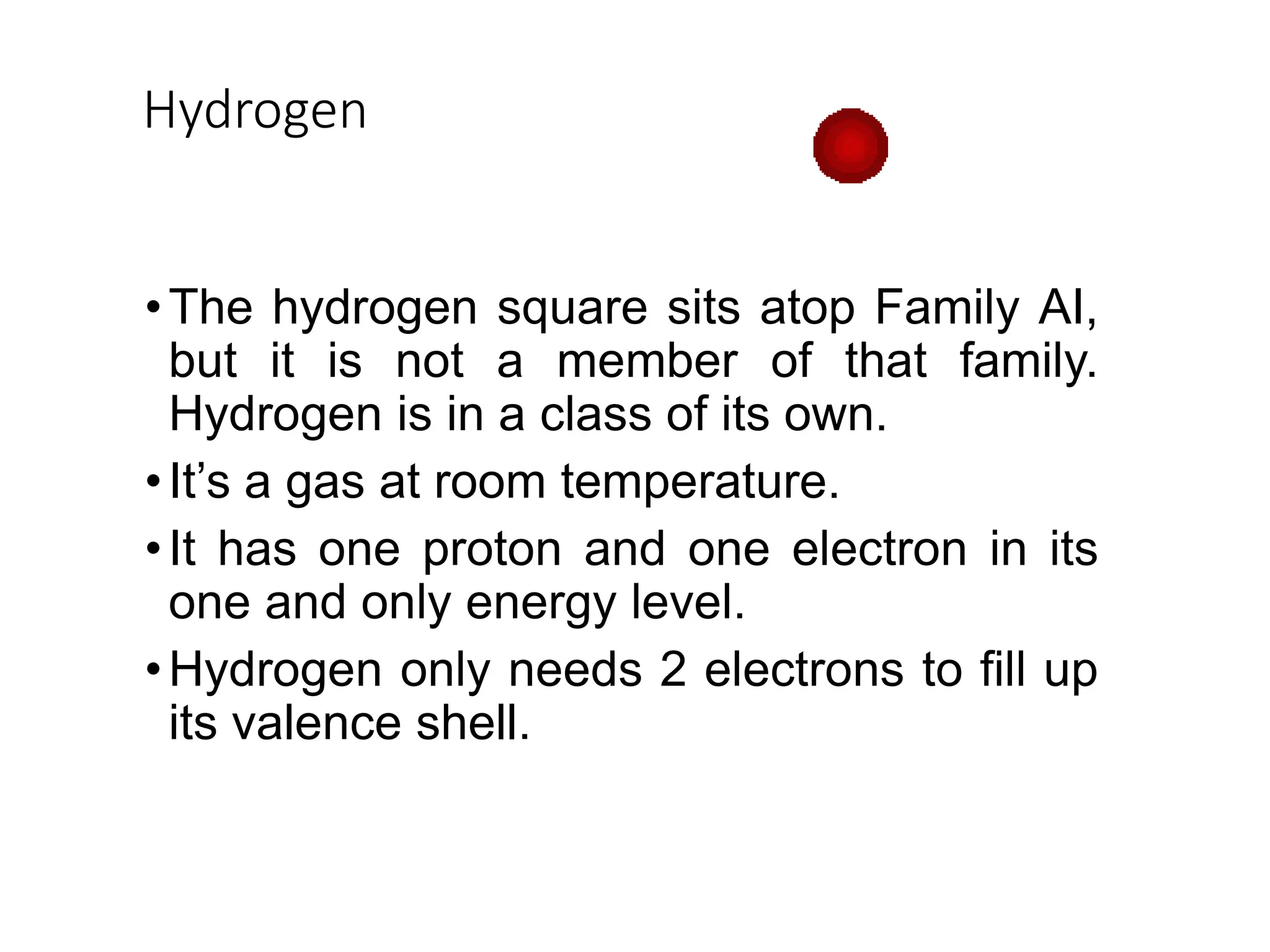 Hydrogen
•The hydrogen square sits atop Family AI,
but it is not a member of that family.
Hydrogen is in a class of its own.
•It’s a gas at room temperature.
•It has one proton and one electron in its
one and only energy level.
•Hydrogen only needs 2 electrons to fill up
its valence shell.
 