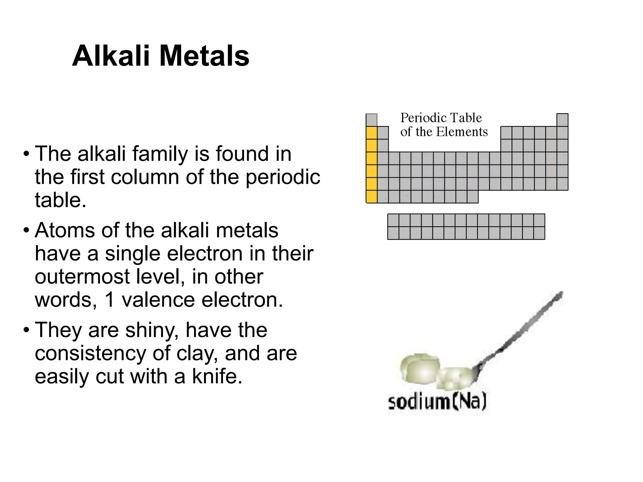 Alkali Metals
• The alkali family is found in
the first column of the periodic
table.
• Atoms of the alkali metals
have a single electron in their
outermost level, in other
words, 1 valence electron.
• They are shiny, have the
consistency of clay, and are
easily cut with a knife.
 