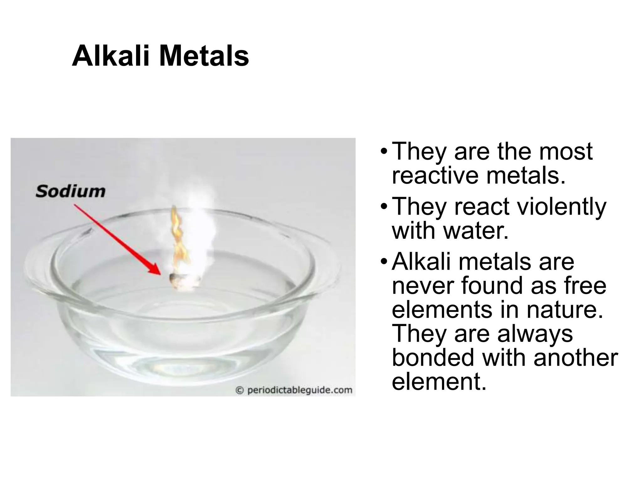Alkali Metals
•They are the most
reactive metals.
•They react violently
with water.
•Alkali metals are
never found as free
elements in nature.
They are always
bonded with another
element.
 