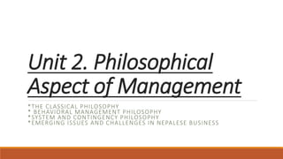Unit 2. Philosophical
Aspect of Management
*THE CLASSICAL PHILOSOPHY
* BEHAVIORAL MANAGEMENT PHILOSOPHY
*SYSTEM AND CONTINGENCY PHILOSOPHY
*EMERGING ISSUES AND CHALLENGES IN NEPALESE BUSINESS
 