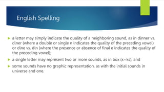 English Spelling
 a letter may simply indicate the quality of a neighboring sound, as in dinner vs.
diner (where a double or single n indicates the quality of the preceding vowel)
or dine vs. din (where the presence or absence of ﬁnal e indicates the quality of
the preceding vowel);
 a single letter may represent two or more sounds, as in box (x=ks); and
 some sounds have no graphic representation, as with the initial sounds in
universe and one.
 