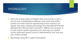 PHONOLOGY
 Since the writing system of English does not provide us with a
one-to-one correspondence between oral sound and written
symbol, we need a tool for representing human sounds in an
regular way when studying phonology; the International Phonetic
Alphabet (the IPA) has been invented in 1988 for this purpose. In
it, each written symbol represents one, and only one, speech
sound, while each speech sound is represented by one, and only
one, written symbol.
 Recordings using IPA is called transcription
 