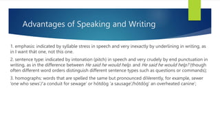 Advantages of Speaking and Writing
1. emphasis: indicated by syllable stress in speech and very inexactly by underlining in writing, as
in I want thát one, not thís one.
2. sentence type: indicated by intonation (pitch) in speech and very crudely by end punctuation in
writing, as in the difference between He said he would help. and He said he would help? (though
often different word orders distinguish different sentence types such as questions or commands);
3. homographs: words that are spelled the same but pronounced diVerently, for example, sewer
‘one who sews’/‘a conduit for sewage’ or hótdòg ‘a sausage’/hótdóg‘ an overheated canine’;
 