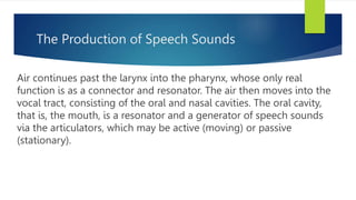 The Production of Speech Sounds
Air continues past the larynx into the pharynx, whose only real
function is as a connector and resonator. The air then moves into the
vocal tract, consisting of the oral and nasal cavities. The oral cavity,
that is, the mouth, is a resonator and a generator of speech sounds
via the articulators, which may be active (moving) or passive
(stationary).
 