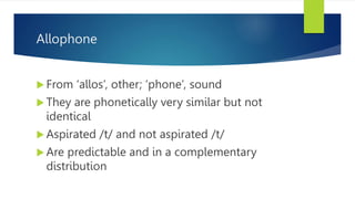Allophone
 From ‘allos’, other; ‘phone’, sound
 They are phonetically very similar but not
identical
 Aspirated /t/ and not aspirated /t/
 Are predictable and in a complementary
distribution
 