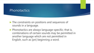 Phonotactics
 The constraints on positions and sequences of
sounds in a language.
 Phonotactics are always language-speciﬁc; that is,
combinations of certain sounds may be permitted in
another language which are not permitted in
English, such as [pn] beginning a word.
 