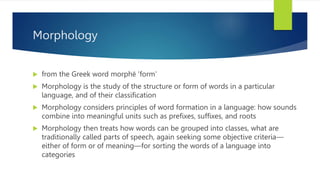 Morphology
 from the Greek word morphē ‘form’
 Morphology is the study of the structure or form of words in a particular
language, and of their classiﬁcation
 Morphology considers principles of word formation in a language: how sounds
combine into meaningful units such as preﬁxes, suffixes, and roots
 Morphology then treats how words can be grouped into classes, what are
traditionally called parts of speech, again seeking some objective criteria—
either of form or of meaning—for sorting the words of a language into
categories
 