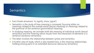 Semantics
 from Greek sēmainein ‘to signify, show, signal’)
 Semantics is the study of how meaning is conveyed, focusing either on
meanings related to the outside world (lexical meaning) or meanings related to
the grammar of the sentence (grammatical meaning).
 In studying meaning, we consider both the meaning of individual words (lexical
semantics) and the meaning which results from the interaction of elements in a
sentence (sentence semantics).
 The latter involves the relationship between syntax and semantics.
 A further area of study, which is also treated here, is the meaning relationships
holding among parts in an extended discourse (discourse semantics).
 