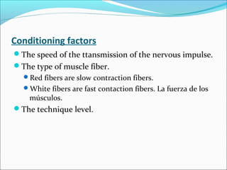 Conditioning factors
The speed of the ttansmission of the nervous impulse.
The type of muscle fiber.
Red fibers are slow contraction fibers.
White fibers are fast contaction fibers. La fuerza de los
músculos.
The technique level.
 