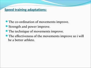 Speed training adaptations:
The co-ordination of movements improve.
Strength and power improve.
The technique of movements improve.
The effectiveness of the movements improve so i will
be a better athlete.
 