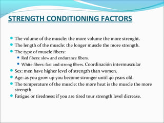 STRENGTH CONDITIONING FACTORS
The volume of the muscle: the more volume the more strenght.
The length of the muscle: the longer muscle the more strength.
The type of muscle fibers:
 Red fibers: slow and endurance fibers.
 White fibers: fast and strong fibers. Coordinación intermuscular
Sex: men have higher level of strength than women.
Age: as you grow up you become stronger until 40 years old.
The temperature of the muscle: the more heat is the muscle the more
strength.
Fatigue or tiredness: if you are tired tour strength level dicrease.
 