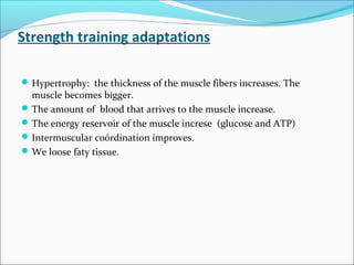 Strength training adaptations
Hypertrophy: the thickness of the muscle fibers increases. The
muscle becomes bigger.
The amount of blood that arrives to the muscle increase.
The energy reservoir of the muscle increse (glucose and ATP)
Intermuscular coórdination improves.
We loose faty tissue.
 