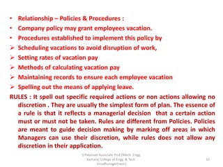 • Relationship – Policies & Procedures :
• Company policy may grant employees vacation.
• Procedures established to implement this policy by
 Scheduling vacations to avoid disruption of work,
 Setting rates of vacation pay
 Methods of calculating vacation pay
 Maintaining records to ensure each employee vacation
 Spelling out the means of applying leave.
RULES : It spell out specific required actions or non actions allowing no
discretion . They are usually the simplest form of plan. The essence of
a rule is that it reflects a managerial decision that a certain action
must or must not be taken. Rules are different from Policies. Policies
are meant to guide decision making by marking off areas in which
Managers can use their discretion, while rules does not allow any
discretion in their application.
10
S.Palanivel Associate Prof./Mech. Engg.
Kamaraj College of Engg. & Tech.
Virudhunagar(near)
 