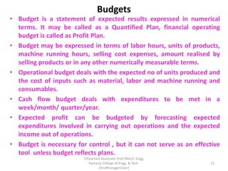 Budgets
• Budget is a statement of expected results expressed in numerical
terms. It may be called as a Quantified Plan, financial operating
budget is called as Profit Plan.
• Budget may be expressed in terms of labor hours, units of products,
machine running hours, selling cost expenses, amount realised by
selling products or in any other numerically measurable terms.
• Operational budget deals with the expected no of units produced and
the cost of inputs such as material, labor and machine running and
consumables.
• Cash flow budget deals with expenditures to be met in a
week/month/ quarter/year.
• Expected profit can be budgeted by forecasting expected
expenditures involved in carrying out operations and the expected
income out of operations.
• Budget is necessary for control , but it can not serve as an effective
tool unless budget reflects plans.
12
S.Palanivel Associate Prof./Mech. Engg.
Kamaraj College of Engg. & Tech.
Virudhunagar(near)
 