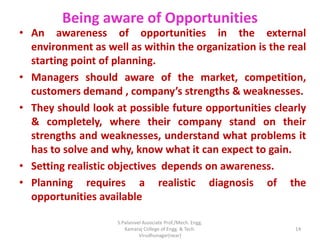Being aware of Opportunities
• An awareness of opportunities in the external
environment as well as within the organization is the real
starting point of planning.
• Managers should aware of the market, competition,
customers demand , company’s strengths & weaknesses.
• They should look at possible future opportunities clearly
& completely, where their company stand on their
strengths and weaknesses, understand what problems it
has to solve and why, know what it can expect to gain.
• Setting realistic objectives depends on awareness.
• Planning requires a realistic diagnosis of the
opportunities available
14
S.Palanivel Associate Prof./Mech. Engg.
Kamaraj College of Engg. & Tech.
Virudhunagar(near)
 