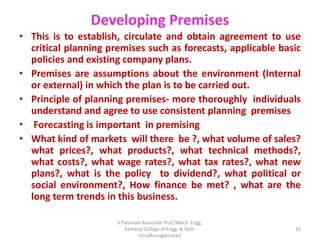 Developing Premises
• This is to establish, circulate and obtain agreement to use
critical planning premises such as forecasts, applicable basic
policies and existing company plans.
• Premises are assumptions about the environment (Internal
or external) in which the plan is to be carried out.
• Principle of planning premises- more thoroughly individuals
understand and agree to use consistent planning premises
• Forecasting is important in premising
• What kind of markets will there be ?, what volume of sales?
what prices?, what products?, what technical methods?,
what costs?, what wage rates?, what tax rates?, what new
plans?, what is the policy to dividend?, what political or
social environment?, How finance be met? , what are the
long term trends in this business.
16
S.Palanivel Associate Prof./Mech. Engg.
Kamaraj College of Engg. & Tech.
Virudhunagar(near)
 