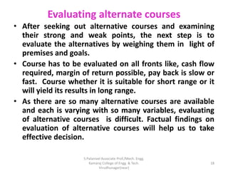 Evaluating alternate courses
• After seeking out alternative courses and examining
their strong and weak points, the next step is to
evaluate the alternatives by weighing them in light of
premises and goals.
• Course has to be evaluated on all fronts like, cash flow
required, margin of return possible, pay back is slow or
fast. Course whether it is suitable for short range or it
will yield its results in long range.
• As there are so many alternative courses are available
and each is varying with so many variables, evaluating
of alternative courses is difficult. Factual findings on
evaluation of alternative courses will help us to take
effective decision.
18
S.Palanivel Associate Prof./Mech. Engg.
Kamaraj College of Engg. & Tech.
Virudhunagar(near)
 