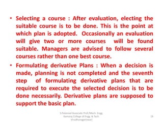• Selecting a course : After evaluation, electing the
suitable course is to be done. This is the point at
which plan is adopted. Occasionally an evaluation
will give two or more courses will be found
suitable. Managers are advised to follow several
courses rather than one best course.
• Formulating derivative Plans : When a decision is
made, planning is not completed and the seventh
step of formulating derivative plans that are
required to execute the selected decision is to be
done necessarily. Derivative plans are supposed to
support the basic plan.
19
S.Palanivel Associate Prof./Mech. Engg.
Kamaraj College of Engg. & Tech.
Virudhunagar(near)
 