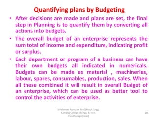 Quantifying plans by Budgeting
• After decisions are made and plans are set, the final
step in Planning is to quantify them by converting all
actions into budgets.
• The overall budget of an enterprise represents the
sum total of income and expenditure, indicating profit
or surplus.
• Each department or program of a business can have
their own budgets all indicated in numericals.
Budgets can be made as material , machineries,
labour, spares, consumables, production, sales. When
all these combined it will result in overall Budget of
an enterprise, which can be used as better tool to
control the activities of enterprise.
20
S.Palanivel Associate Prof./Mech. Engg.
Kamaraj College of Engg. & Tech.
Virudhunagar(near)
 