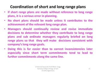 Coordination of short and long range plans
• If short range plans are made without reference to long range
plans, it is a serious error in planning.
• No short plans should be made unless it contributes to the
achievement of the relevant long range plan.
• Managers should continually review and revise immediate
decisions to determine whether they contribute to long range
plans and sub ordinate managers regularly briefed on long
range plans so that they will make decisions consistent with
company’s long range goals.
• Doing this is far easier than to correct inconsistencies later
especially since short term commitments tend to lead to
further commitments along the same line.
21
S.Palanivel Associate Prof./Mech. Engg.
Kamaraj College of Engg. & Tech.
Virudhunagar(near)
 