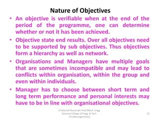Nature of Objectives
• An objective is verifiable when at the end of the
period of the programme, one can determine
whether or not it has been achieved.
• Objective state end results. Over all objectives need
to be supported by sub objectives. Thus objectives
form a hierarchy as well as network.
• Organisations and Managers have multiple goals
that are sometimes incompatible and may lead to
conflicts within organisation, within the group and
even within individuals.
• Manager has to choose between short term and
long term performance and personal interests may
have to be in line with organisational objectives.
22
S.Palanivel Associate Prof./Mech. Engg.
Kamaraj College of Engg. & Tech.
Virudhunagar(near)
 