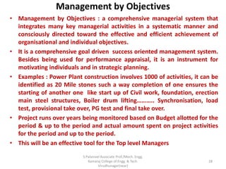 Management by Objectives
• Management by Objectives : a comprehensive managerial system that
integrates many key managerial activities in a systematic manner and
consciously directed toward the effective and efficient achievement of
organisational and individual objectives.
• It is a comprehensive goal driven success oriented management system.
Besides being used for performance appraisal, it is an instrument for
motivating individuals and in strategic planning.
• Examples : Power Plant construction involves 1000 of activities, it can be
identified as 20 Mile stones such a way completion of one ensures the
starting of another one like start up of Civil work, foundation, erection
main steel structures, Boiler drum lifting……….. Synchronisation, load
test, provisional take over, PG test and final take over.
• Project runs over years being monitored based on Budget allotted for the
period & up to the period and actual amount spent on project activities
for the period and up to the period.
• This will be an effective tool for the Top level Managers
28
S.Palanivel Associate Prof./Mech. Engg.
Kamaraj College of Engg. & Tech.
Virudhunagar(near)
 