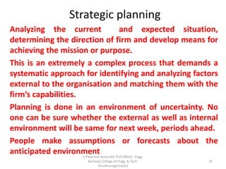 Strategic planning
Analyzing the current and expected situation,
determining the direction of firm and develop means for
achieving the mission or purpose.
This is an extremely a complex process that demands a
systematic approach for identifying and analyzing factors
external to the organisation and matching them with the
firm’s capabilities.
Planning is done in an environment of uncertainty. No
one can be sure whether the external as well as internal
environment will be same for next week, periods ahead.
People make assumptions or forecasts about the
anticipated environment
31
S.Palanivel Associate Prof./Mech. Engg.
Kamaraj College of Engg. & Tech.
Virudhunagar(near)
 
